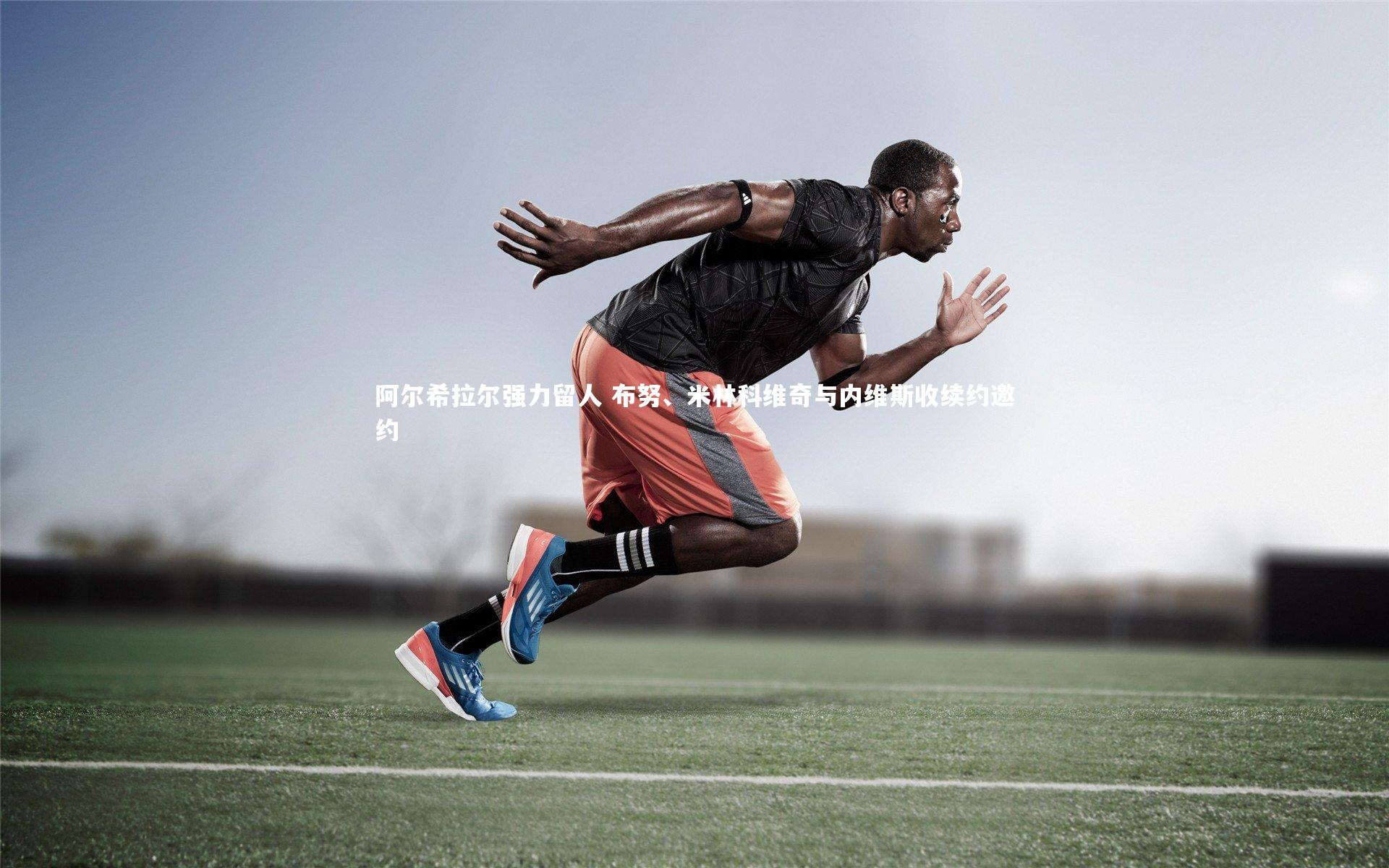 阿尔希拉尔强力留人 布努、米林科维奇与内维斯收续约邀约